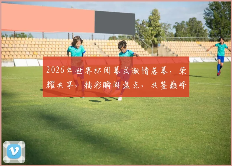 2026年世界杯闭幕式激情落幕，荣耀共享，精彩瞬间盘点，共鉴巅峰时刻