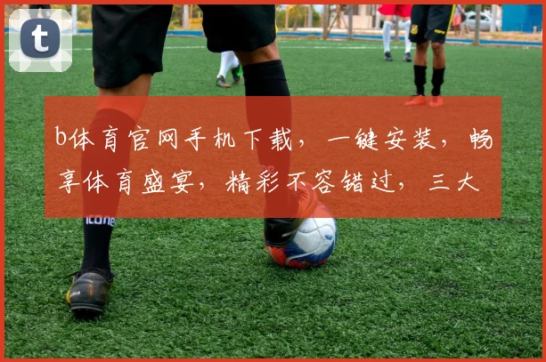 b体育官网手机下载，一键安装，畅享体育盛宴，精彩不容错过，三大亮点，速来体验