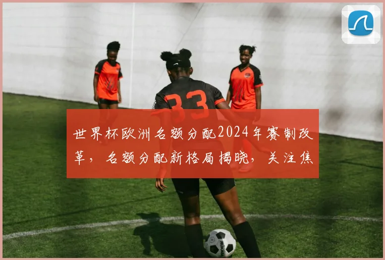 世界杯欧洲名额分配2024年赛制改革，名额分配新格局揭晓，关注焦点
