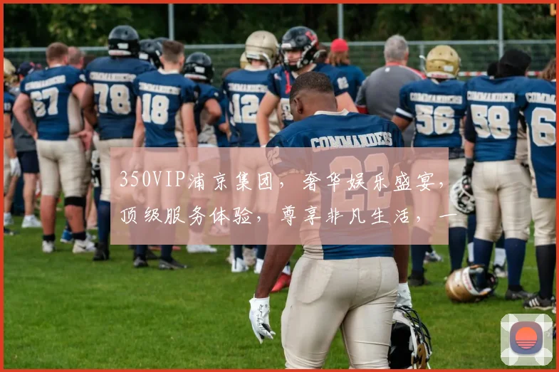 350VIP浦京集团，奢华娱乐盛宴，顶级服务体验，尊享非凡生活，一触即达