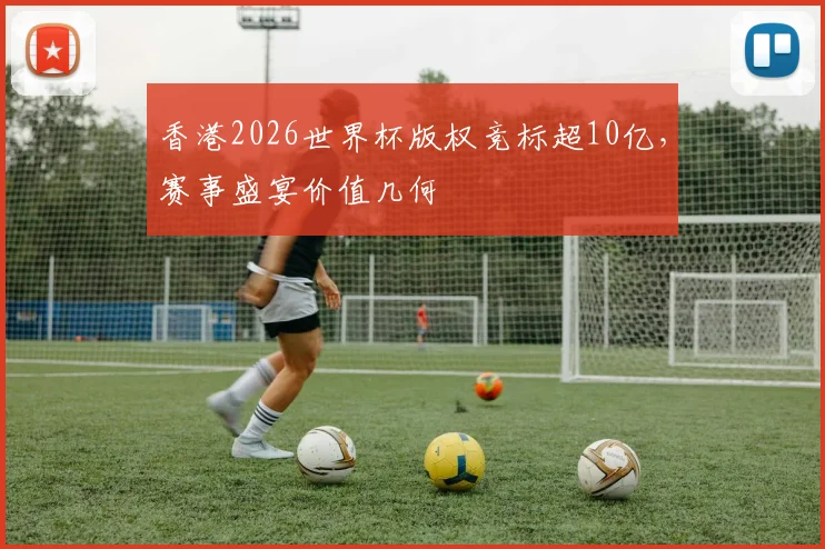 香港2026世界杯版权竞标超10亿，赛事盛宴价值几何