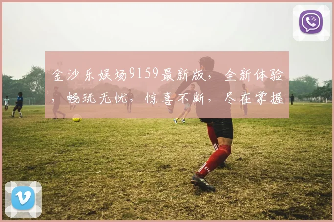 金沙乐娱场9159最新版，全新体验，畅玩无忧，惊喜不断，尽在掌握，不容错过