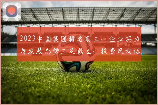 2023中国集团排名前三，企业实力与发展态势三足鼎立，投资风向标解析，三产业趋势洞察